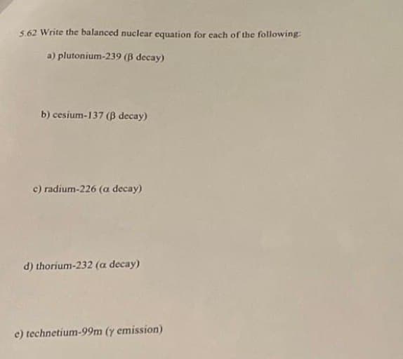 5.62 Write the balanced nuclear equation for each of the following:
a) plutonium-239 (ß decay)
b) cesium-137 (ß decay)
c) radium-226 (a decay)
d) thorium-232 (a decay)
e) technetium-99m (y emission)