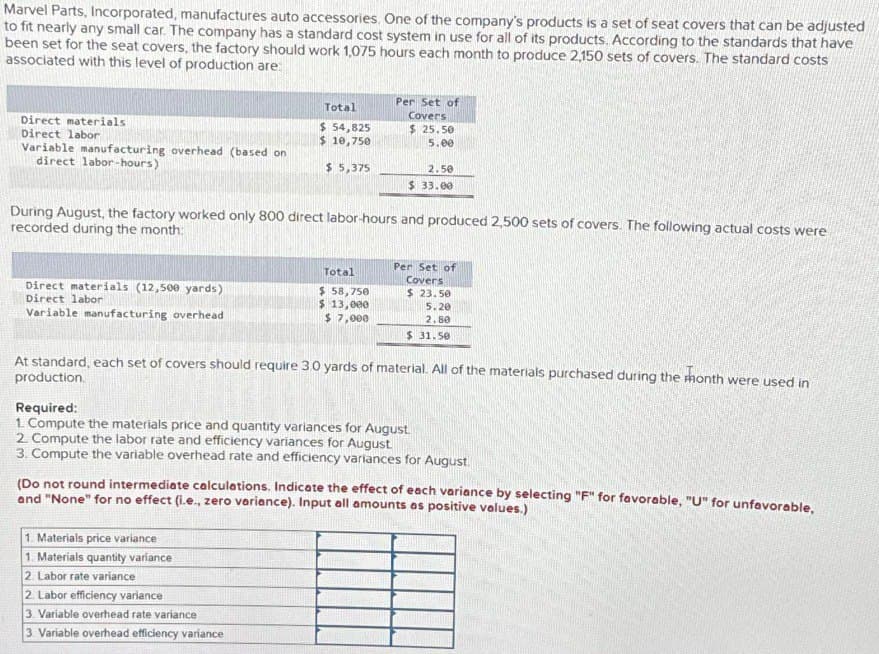 Marvel Parts, Incorporated, manufactures auto accessories. One of the company's products is a set of seat covers that can be adjusted
to fit nearly any small car. The company has a standard cost system in use for all of its products. According to the standards that have
been set for the seat covers, the factory should work 1,075 hours each month to produce 2,150 sets of covers. The standard costs
associated with this level of production are:
Direct materials
Direct labor
Variable manufacturing overhead (based on
direct labor-hours)
Direct materials (12,500 yards)
Direct labor
Variable manufacturing overhead
Total
$ 54,825
$ 10,750
$ 5,375
During August, the factory worked only 800 direct labor-hours and produced 2,500 sets of covers. The following actual costs were
recorded during the month:
Per Set of
Covers
$25.50
5.00
Total
$ 58,750
$ 13,000
$ 7,000
2.50
$ 33.00
1. Materials price variance
1. Materials quantity variance
2. Labor rate variance
2. Labor efficiency variance
3. Variable overhead rate variance
3. Variable overhead efficiency variance
Per Set of
Covers
$23.50
5.20
2.80
$31.50
At standard, each set of covers should require 3.0 yards of material. All of the materials purchased during the month were used in
production.
Required:
1. Compute the materials price and quantity variances for August.
2. Compute the labor rate and efficiency variances for August.
3. Compute the variable overhead rate and efficiency variances for August
(Do not round intermediate calculations. Indicate the effect of each variance by selecting "F" for favorable, "U" for unfavorable,
and "None" for no effect (i.e., zero variance). Input all amounts as positive values.)