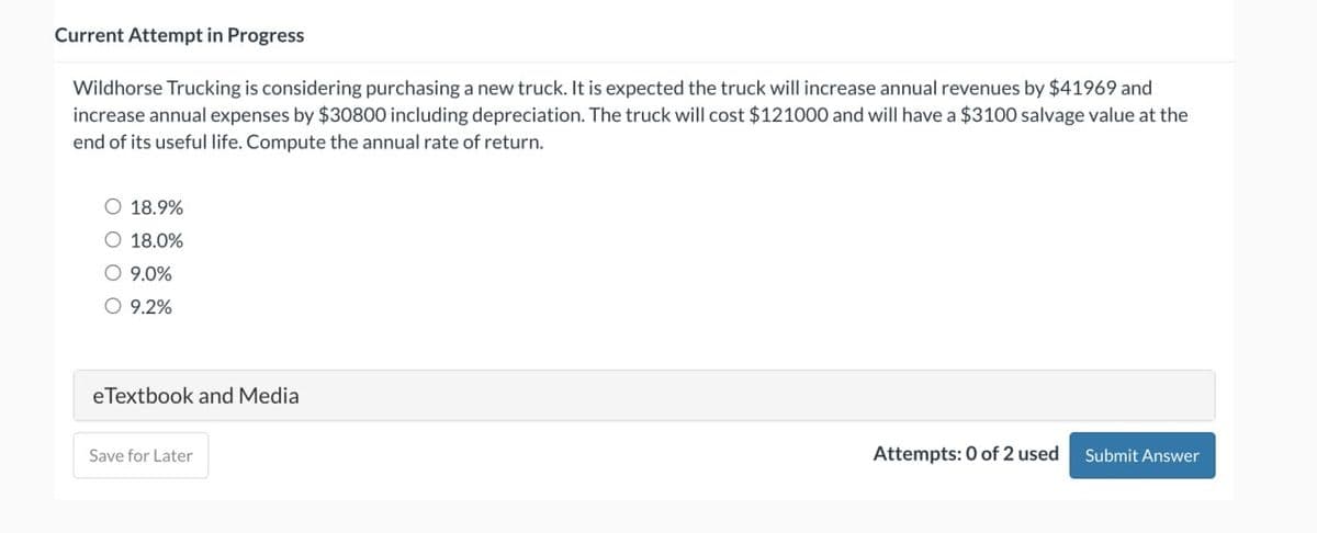 Current Attempt in Progress
Wildhorse Trucking is considering purchasing a new truck. It is expected the truck will increase annual revenues by $41969 and
increase annual expenses by $30800 including depreciation. The truck will cost $121000 and will have a $3100 salvage value at the
end of its useful life. Compute the annual rate of return.
O 18.9%
O 18.0%
O 9.0%
O 9.2%
e Textbook and Media
Save for Later
Attempts: 0 of 2 used
Submit Answer