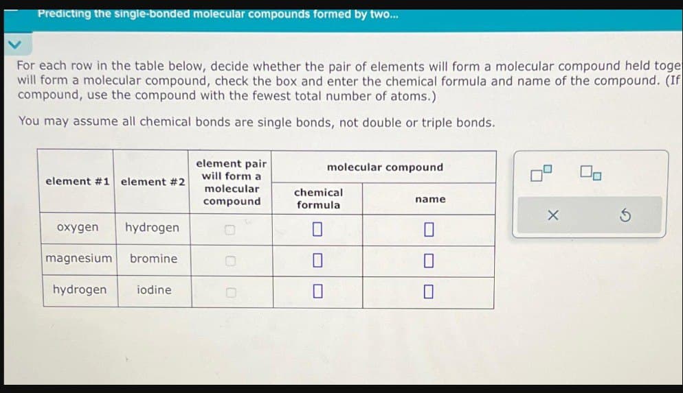 Predicting the single-bonded molecular compounds formed by two...
For each row in the table below, decide whether the pair of elements will form a molecular compound held toge
will form a molecular compound, check the box and enter the chemical formula and name of the compound. (If
compound, use the compound with the fewest total number of atoms.)
You may assume all chemical bonds are single bonds, not double or triple bonds.
element #1 element #2
oxygen hydrogen
magnesium bromine
hydrogen iodine
element pair
will form a
molecular
compound
molecular compound
chemical
formula
0
0
name
0
0
4
X