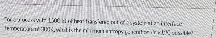 For a process with 1500 kJ of heat transfered out of a system at an interface
temperature of 300K, what is the minimum entropy generation (in kJ/K) possible?