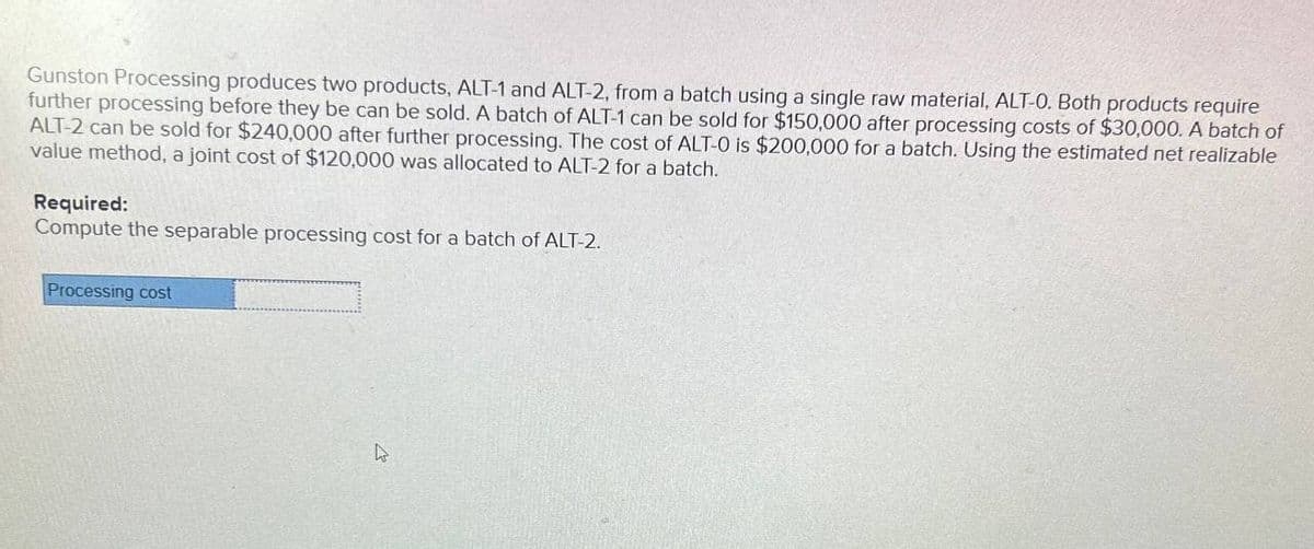 Gunston Processing produces two products, ALT-1 and ALT-2, from a batch using a single raw material, ALT-O. Both products require
further processing before they be can be sold. A batch of ALT-1 can be sold for $150,000 after processing costs of $30,000. A batch of
ALT-2 can be sold for $240,000 after further processing. The cost of ALT-0 is $200,000 for a batch. Using the estimated net realizable
value method, a joint cost of $120,000 was allocated to ALT-2 for a batch.
Required:
Compute the separable processing cost for a batch of ALT-2.
Processing cost
hs