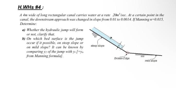 H.WHs #4:
A 4m wide of long rectangular canal carries water at a rate 20m/sec. At a certain point in the
canal, the downstream approach was changed in slope from 0.01 to 0.0014. If Manning n=0.015,
Determine:
a) Whether the hydraulic jump will form
or not, clarify that.
b) On which bed surface is the jump
occur if it possible, on steep slope or
on mild slope? It can be known by
comparing y2 of the jump with y [=y
from Manning formula).
stoep slope
600
Brokon Edgo
mid slope
