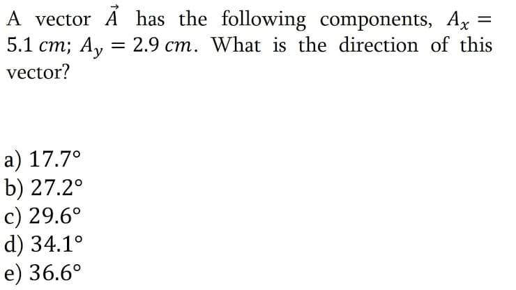 A vector A has the following components, Ax
5.1 cm; A, = 2.9 cm. What is the direction of this
vector?
a) 17.7°
b) 27.2°
c) 29.6°
d) 34.1°
e) 36.6°
