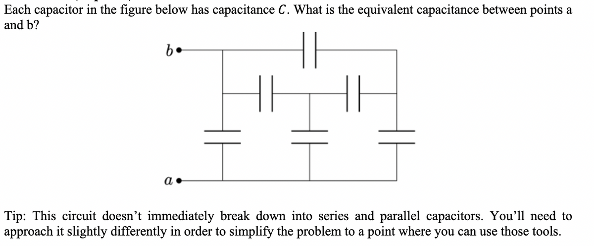 Each capacitor in the figure below has capacitance C. What is the equivalent capacitance between points a
and b?
b.
a.
Tip: This circuit doesn't immediately break down into series and parallel capacitors. You'll need to
approach it slightly differently in order to simplify the problem to a point where you can use those tools.