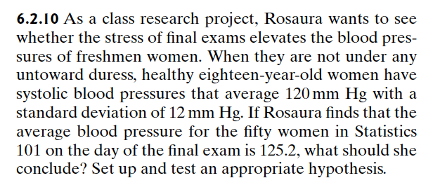 6.2.10 As a class research project, Rosaura wants to see
whether the stress of final exams elevates the blood pres-
sures of freshmen women. When they are not under any
untoward duress, healthy eighteen-year-old women have
systolic blood pressures that average 120 mm Hg with a
standard deviation of 12 mm Hg. If Rosaura finds that the
average blood pressure for the fifty women in Statistics
101 on the day of the final exam is 125.2, what should she
conclude? Set up and test an appropriate hypothesis.