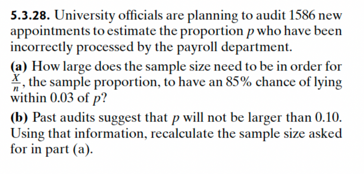 5.3.28. University officials are planning to audit 1586 new
appointments to estimate the proportion p who have been
incorrectly processed by the payroll department.
(a) How large does the sample size need to be in order for
X, the sample proportion, to have an 85% chance of lying
within 0.03 of p?
n
(b) Past audits suggest that p will not be larger than 0.10.
Using that information, recalculate the sample size asked
for in part (a).