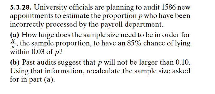 5.3.28. University officials are planning to audit 1586 new
appointments to estimate the proportion p who have been
incorrectly processed by the payroll department.
(a) How large does the sample size need to be in order for
X, the sample proportion, to have an 85% chance of lying
within 0.03 of p?
n
(b) Past audits suggest that p will not be larger than 0.10.
Using that information, recalculate the sample size asked
for in part (a).