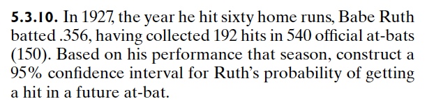 5.3.10. In 1927, the year he hit sixty home runs, Babe Ruth
batted .356, having collected 192 hits in 540 official at-bats
(150). Based on his performance that season, construct a
95% confidence interval for Ruth's probability of getting
a hit in a future at-bat.