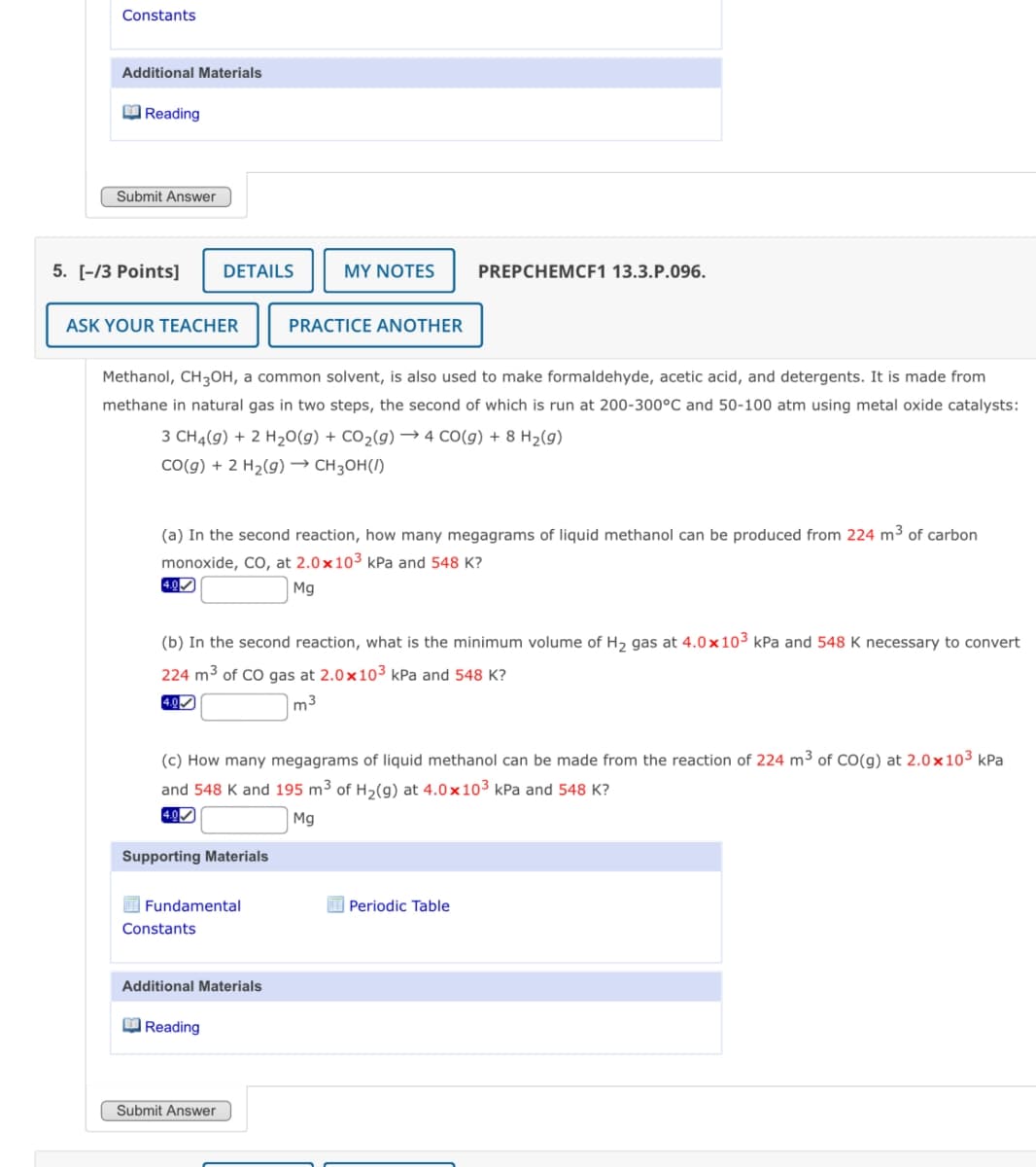 Constants
Additional Materials
Reading
Submit Answer
5. [-/3 Points]
DETAILS
MY NOTES
PREPCHEMCF1 13.3.P.096.
ASK YOUR TEACHER
PRACTICE ANOTHER
Methanol, CH3OH, a common solvent, is also used to make formaldehyde, acetic acid, and detergents. It is made from
methane in natural gas in two steps, the second of which is run at 200-300°C and 50-100 atm using metal oxide catalysts:
3 CH4(g) + 2 H2O(g) + CO2(g) →4 CO(g) + 8 H2(g)
CO(g) + 2 H2(g) → CH3OH()
(a) In the second reaction, how many megagrams of liquid methanol can be produced from 224 m³ of carbon
monoxide, CO, at 2.0x103 kPa and 548 K?
4.0
Mg
(b) In the second reaction, what is the minimum volume of H2 gas at 4.0x103 kPa and 548 K necessary to convert
224 m³ of CO gas at 2.0x103 kPa and 548 K?
4.0✓
m³
(c) How many megagrams of liquid methanol can be made from the reaction of 224 m³ of CO(g) at 2.0x103 kPa
and 548 K and 195 m³ of H2(g) at 4.0 x103 kPa and 548 K?
4.0✓
Supporting Materials
Fundamental
Constants
Additional Materials
Reading
Submit Answer
Mg
Periodic Table