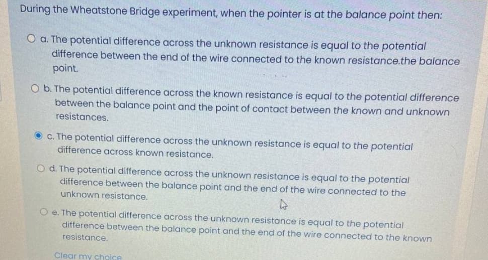 During the Wheatstone Bridge experiment, when the pointer is at the balance point then:
O a. The potential difference across the unknown resistance is equal to the potential
difference between the end of the wire connected to the known resistance.the balance
point.
O b. The potential difference across the known resistance is equal to the potential difference
between the balance point and the point of contact between the known andunknown
resistances.
O c. The potential difference across the unknown resistance is equal to the potential
difference across known resistance.
O d. The potential difference across the unknown resistance is equal to the potential
difference between the balance point and the end of the wire connected to the
unknown resistance.
O e. The potential difference across the unknown resistance is equal to the potential
difference between the balance point and the end of the wire connected to the known
resistance.
Clear my choice
