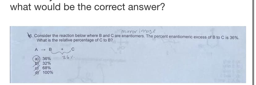 what would be the correct answer?
mirror image
6. Consider the reaction below where B and C are enantiomers. The percent enantiomeric excess of B to C is 36%.
What is the relative percentage of C to B?
A - B
36%
32%
68%
100%
с
36%
Vapp