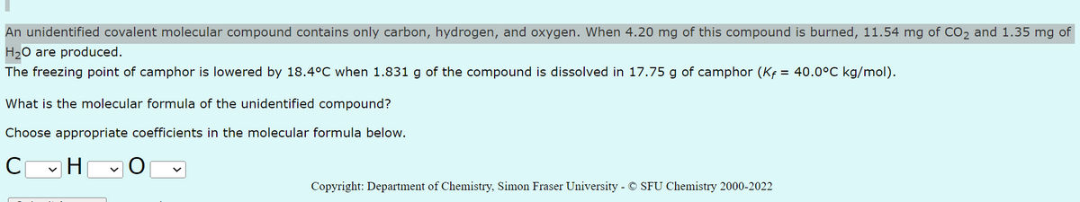 An unidentified covalent molecular compound contains only carbon, hydrogen, and oxygen. When 4.20 mg of this compound is burned, 11.54 mg of CO₂ and 1.35 mg of
H₂O are produced.
The freezing point of camphor is lowered by 18.4°C when 1.831 g of the compound is dissolved in 17.75 g of camphor (Kf = 40.0°C kg/mol).
What is the molecular formula of the unidentified compound?
Choose appropriate coefficients in the molecular formula below.
C
H
Copyright: Department of Chemistry, Simon Fraser University - © SFU Chemistry 2000-2022