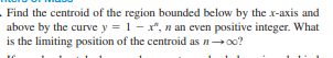 Find the centroid of the region bounded below by the x-axis and
above by the curve y = 1- x", n an even positive integer. What
is the limiting position of the centroid as n→oo?
