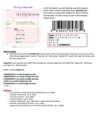 12 Digit Barcode
In this homework, you will develop a python program
which reads a series of barcodes from "barcodes.txt"
and creates an output file "output.txt" which contains
the barcodes and their status as seen in the example
output below.
153182953420
5+1+2.5.4-1
7+3+8+4+3+2-3
1
23601057072
6+t-13
Even : 2+6+1 +5+0 = 14
Odd: 1+3+0+ 0 +7+7 = 18
3 x8 = 24
D+3- 10
4 + 4 = 8
10 -8 = 2 (CORRECT)
What to submit:
1) ipynb file which contains checkBarcode function which takes a string varlable as input and returns true or false,
and a driver program which reads in "barcodes.txt" and creates "output.txt". Assume the input file contains one
barcode info per line.
Important: Your input file name MUST BE "barcodes.txt" and the output file name MUST BE "output.txt". Otherwise,
you'l get up to 30 pts penalty
Below a sample output.txt:
123601057072 is a valid 10-digits barcode
lab601057072 is an invalid 10-digits barcode
172601055072 is an invalid 10-digits barcode
12345 is an invalid 10-digits barcode
753182953427 is a valid 10-digits barcode
etc.>
Penalties :
late submission, cheating and non-working code: up to -100pts
improper commenting : up to -20pts
not using a function : up to -50pts
no driver program : up to-50pts
improper coding style: up to -10pts (like, variable names and indents)
improper input/output file names : up to 30pts
program does not work for some-all of the sample input file : up to -100pts
