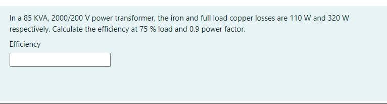 In a 85 KVA, 2000/200 V power transformer, the iron and full load copper losses are 110 W and 320 W
respectively. Calculate the efficiency at 75 % load and 0.9 power factor.
Efficiency
