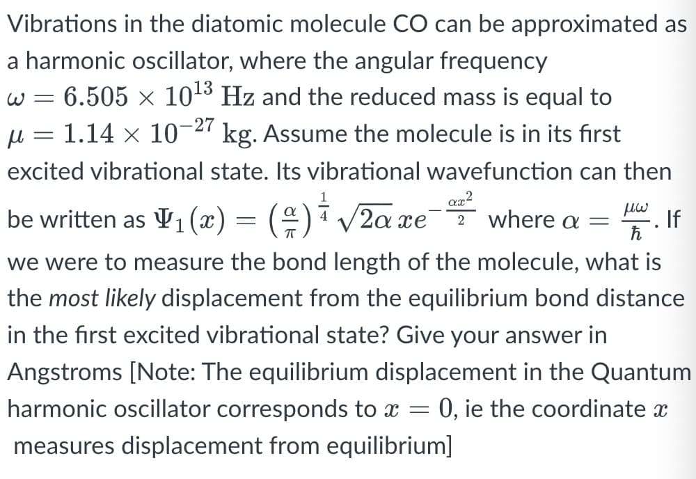 Vibrations in the diatomic molecule CO can be approximated as
a harmonic oscillator, where the angular frequency
w = 6.505 × 1013 Hz and the reduced mass is equal to
u = 1.14 × 10-27 kg. Assume the molecule is in its first
excited vibrational state. Its vibrational wavefunction can then
be written as V1 (æ) = (÷)i /2a xe-T where a =
2α πe
If
we were to measure the bond length of the molecule, what is
the most likely displacement from the equilibrium bond distance
in the first excited vibrational state? Give your answer in
Angstroms [Note: The equilibrium displacement in the Quantum
harmonic oscillator corresponds to x =
= 0, ie the coordinate x
measures displacement from equilibrium]
