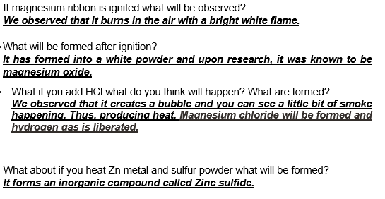 If magnesium ribbon is ignited what will be observed?
We observed that it burns in the air with a bright white flame.
What will be formed after ignition?
It has formed into a white powder and upon research, it was known to be
magnesium oxide.
What if you add HCI what do you think will happen? What are formed?
We observed that it creates a bubble and you can see a little bit of smoke
happening. Thus. producing heat. Magnesium chloride will be formed and
hydrogen gas is liberated.
What about if you heat Zn metal and sulfur powder what will be formed?
It forms an inorganic compound called Zinc sulfide.
