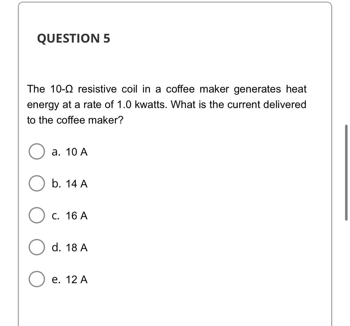 QUESTION 5
The 10-2 resistive coil in
coffee maker generates heat
energy at a rate of 1.0 kwatts. What is the current delivered
to the coffee maker?
а. 10 А
b. 14 A
С. 16 А
d. 18 A
е. 12 А
