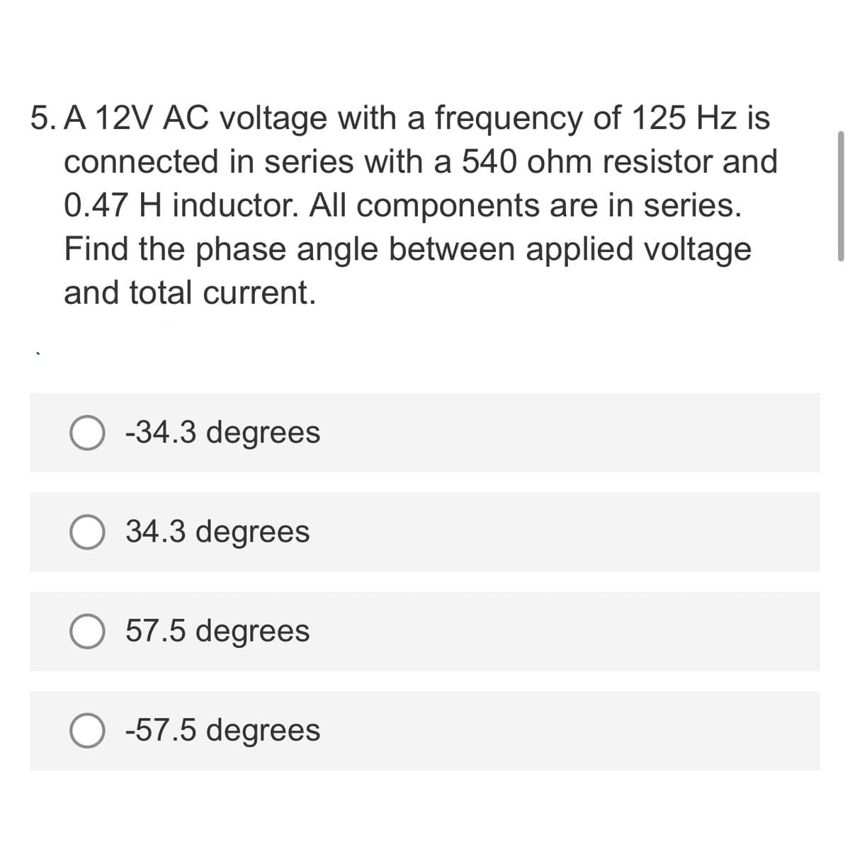 5. A 12V AC voltage with a frequency of 125 Hz is
connected in series with a 540 ohm resistor and
0.47 H inductor. All components are in series.
Find the phase angle between applied voltage
and total current.
-34.3 degrees
34.3 degrees
57.5 degrees
O -57.5 degrees
