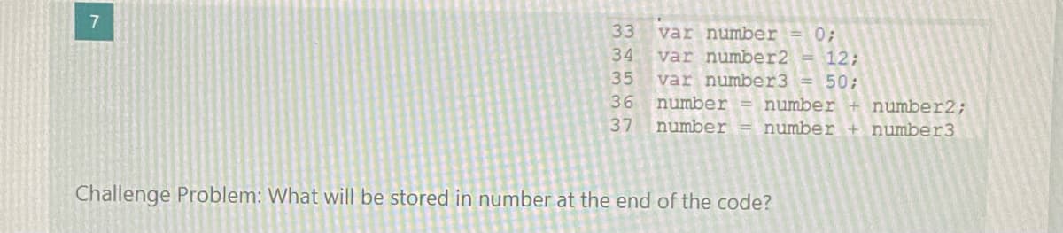 33
var number = 0;
var number2
var number3 = 50;
34
12;
35
36
number = number + number2;
number
37
number + number3
Challenge Problem: What will be stored in number at the end of the code?
