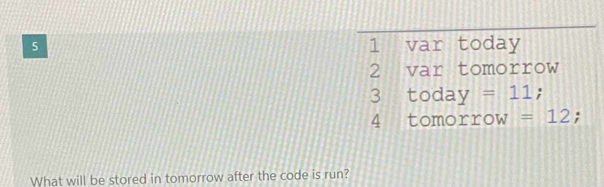 var today
var tomorrow
today = 11;
12;
tomorrow
What will be stored in tomorrow after the code is run?
H234
