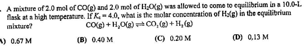 A mixture of 2.0 mol of CO(g) and 2.0 mol of H20(g) was allowed to come to equilibrium in a 10.0-L
flask at a high temperature. If K.= 4.0, what is the molar concentration of Hz(g) in the equilibrium
CO(g) + H,O(g) =CO,(g) + H, (g)
%3D
mixture?
A) 0.67 M
(B) 0.40 M
(C) 0.20 M
(D) 0,13 M
