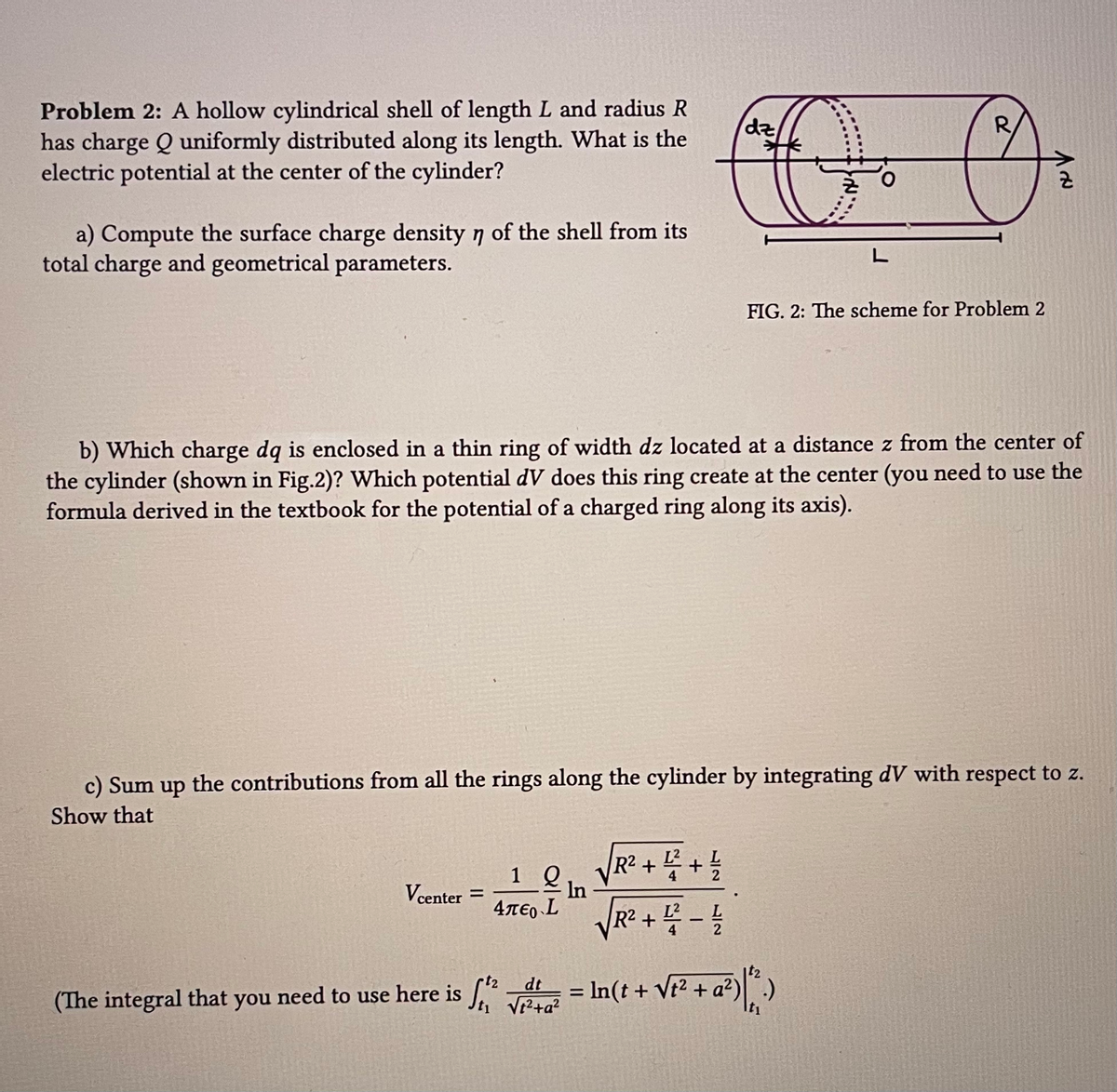 Problem 2: A hollow cylindrical shell of length L and radius R
has charge Q uniformly distributed along its length. What is the
electric potential at the center of the cylinder?
a) Compute the surface charge density n of the shell from its
total charge and geometrical parameters.
Vcenter =
1 Q
b) Which charge dq is enclosed in a thin ring of width dz located at a distance z from the center of
the cylinder (shown in Fig.2)? Which potential dV does this ring create at the center (you need to use the
formula derived in the textbook for the potential of a charged ring along its axis).
4περ L
dz
R
O O
c) Sum up the contributions from all the rings along the cylinder by integrating dV with respect to z.
Show that
In
√√R² + ² + 4
L
√√R² +4² - 4/1
L
FIG. 2: The scheme for Problem 2
& V
dt
(The integral that you need to use here is ²² = In (t + √t² + a²) ².)