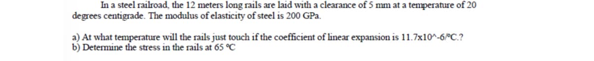 In a steel railroad, the 12 meters long rails are laid with a clearance of 5 mm at a temperature of 20
degrees centigrade. The modulus of elasticity of steel is 200 GPa.
a) At what temperature will the rails just touch if the coefficient of linear expansion is 11.7x10^-6/°C.?
b) Determine the stress in the rails at 65 °C
