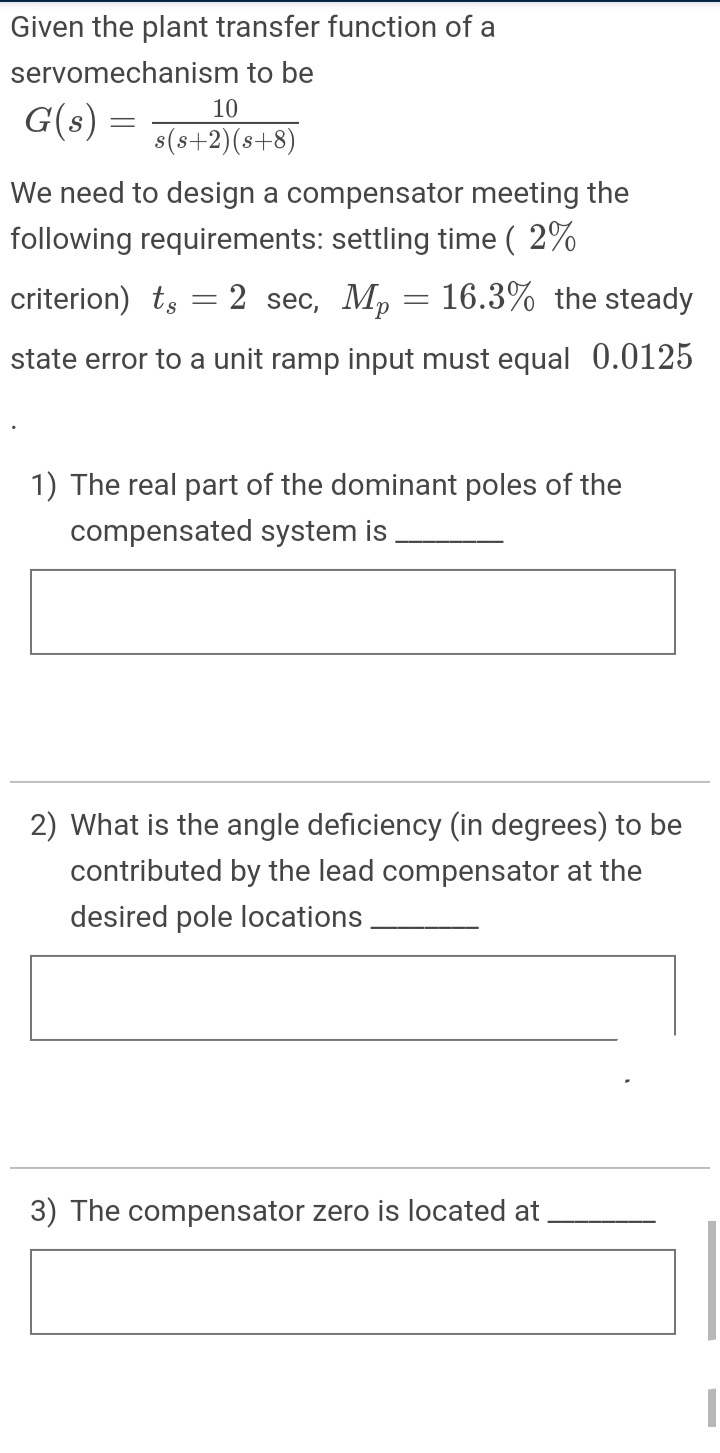 Given the plant transfer function of a
servomechanism to be
10
G(s) =
s(s+2)(s+8)
We need to design a compensator meeting the
following requirements: settling time ( 2%
criterion) ts
2 sec, Mp = 16.3% the steady
state error to a unit ramp input must equal 0.0125
1) The real part of the dominant poles of the
compensated system is
2) What is the angle deficiency (in degrees) to be
contributed by the lead compensator at the
desired pole locations
3) The compensator zero is located at
