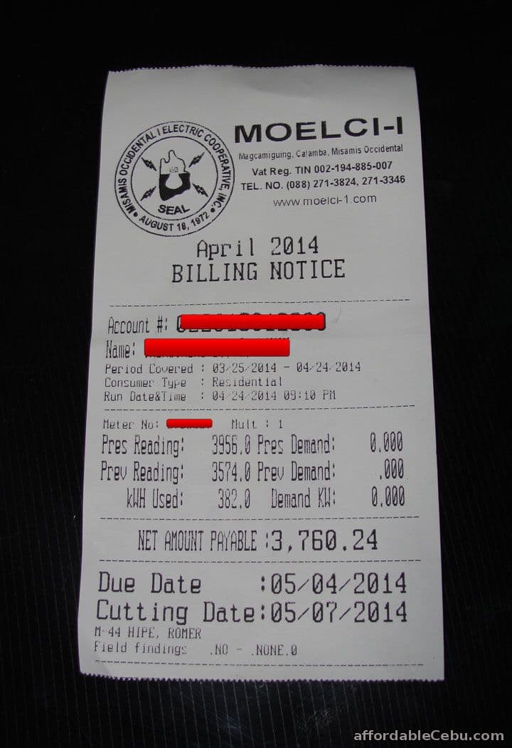 YSIN, AUGUST 1R 4072 ONI
MOELCI-I
Ma gcamiguing, Calamba, Misamis Occidental
Vat Reg. TIN 002-194-885-007
TEL. NO. (088) 271-3824, 271-3346
1972 OW
SEAL
April 2014
BILLING NOTICE
www.moelci-1.com
Account #: ous000
Hame:
Period Covered : 03 25-2014 - 04 24 2014
Consumer Type : Residential
Run Date&Time
: 04 24 2014 09:10 PM
Meter No:
Mult : 1
Pres Reading: 3956,0 Pres Demand:
Prev Reading: 3574.0 Prev Demand:
382.0 Demand KA:
0.000
000
0.000
kAH Used:
NET ANOUNT PAYABLE :3,760.24
Due Date
:05/04/2014
Cutting Date:05/07/2014
M-44 HIPE, ROMER
Field findings
.NO - .NONE.0
affordableCebu.com
C COOPERATIV
OCCIDENT
