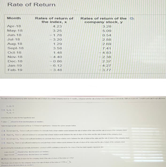 Rate of Return
Month
Apr-18
May-18
Jun-18
Jul-18
Aug-18
Sept-18
Oct-18
Nov-18
Dec-18
Jan-19
Feb-19
H₁ P₁0
OD. H₂ P-D
H₁ B₁ 0
Rates of return of
the index, x
4.23
3.25
1.78
3.20
1.29
3.58
1.48
4.40
-0.86
6.12
-3.48
-
The data in the accompanying table represent the rate of return of a certain company stock for 11 months, compared with the rate of return of a certain index of 500 stocks. Both are in percent. Complete parts (a) through (d) below
Determine the P-value for this hypothesis test
P-value= (Round to three decimal places as needed.)
State the appropriate conclusion at the a=0.10 level of significance Choose the correct answer below
Lower bound
Upper bound
Rates of return of the D
company stock, y
3.28
5.09
0.54
2.88
2.69
7.41
4.83
2.38
2.37
4.27
3.77
OA. Do not reject Ho. There is sufficient evidence to conclude that a linear relation exists between the rate of return of the index and the rate of return of the company stock
OB. Reject Ho There is sufficient evidence to conclude that a linear relation exists between the rate of return of the index and the rate of return of the company stock
OC. Do not reject H, There is not sufficient evidence to conclude that a Inear relation exists between the rate of return of the index and the rule of return of the company stock
OD. Reject H, There is not sufficient evidence to conclude that a linear relation exists between the rate of return of the index and the rate of return of the company stock
(c) Assuming the residuals are normally distributed, construct a 90% confidence interval for the slope of the true least squares regression line
(Round to four decimal places as needed.)
(Round to four decimal places as needed)
(d) What is the mean rate of return for the company stock if the rate of return of the index is 3.15%?
The mean rate of return for the company stock if the rate of return of the index is 3 15% is
(Round to three decimal places as needed)