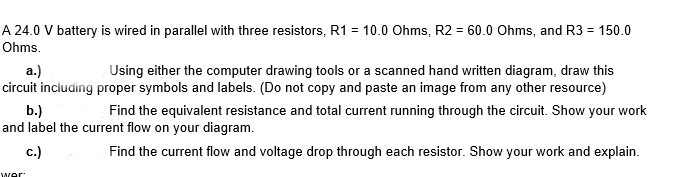 A 24.0 V battery is wired in parallel with three resistors, R1 = 10.0 Ohms, R2 = 60.0 Ohms, and R3 = 150.0
Ohms.
а.)
circuit including proper symbols and labels. (Do not copy and paste an image from any other resource)
Using either the computer drawing tools or a scanned hand written diagram, draw this
b.)
and label the current flow on your diagram.
Find the equivalent resistance and total current running through the circuit. Show your work
c.)
Find the current flow and voltage drop through each resistor. Show your work and explain.
wer
