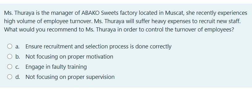 Ms. Thuraya is the manager of ABAKO Sweets factory located in Muscat, she recently experiences
high volume of employee turnover. Ms. Thuraya will suffer heavy expenses to recruit new staff.
What would you recommend to Ms. Thuraya in order to control the turnover of employees?
Ensure recruitment and selection process is done correctly
O b. Not focusing on proper motivation
C. Engage in faulty training
O d. Not focusing on proper supervision
