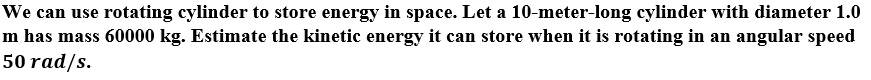 We can use rotating cylinder to store energy in space. Let a 10-meter-long cylinder with diameter 1.0
m has mass 60000 kg. Estimate the kinetic energy it can store when it is rotating in an angular speed
50 rad/s.
