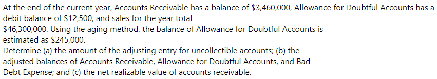 At the end of the current year, Accounts Receivable has a balance of $3,460,000, Allowance for Doubtful Accounts has a
debit balance of $12,500, and sales for the year total
$46,300,000. Using the aging method, the balance of Allowance for Doubtful Accounts is
estimated as $245,000.
Determine (a) the amount of the adjusting entry for uncollectible accounts; (b) the
adjusted balances of Accounts Receivable, Allowance for Doubtful Accounts, and Bad
Debt Expense; and (c) the net realizable value of accounts receivable.
