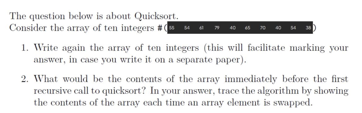 The question below is about Quicksort.
Consider the array of ten integers #(55
54 61
79
40 65
70
40
54 38
1. Write again the array of ten integers (this will facilitate marking your
answer, in case you write it on a separate paper).
2. What would be the contents of the array immediately before the first
recursive call to quicksort? In your answer, trace the algorithm by showing
the contents of the array each time an array element is swapped.