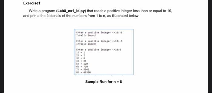 Exercise1
Write a program (Lab8_ex1_ld.py) that reads a positive integer less than or equal to 10,
and prints the factorials of the numbers from 1 to n, as illustrated below
Enter a positive integer c10:-8
Invalid input I
Enter a positive integer c-10:-5
Invalia input
Enter a positive integer c10
11-1
212
316
41. 24
SI- 120
61. 720
71 5040
B 40320
Sample Run for n = 8
