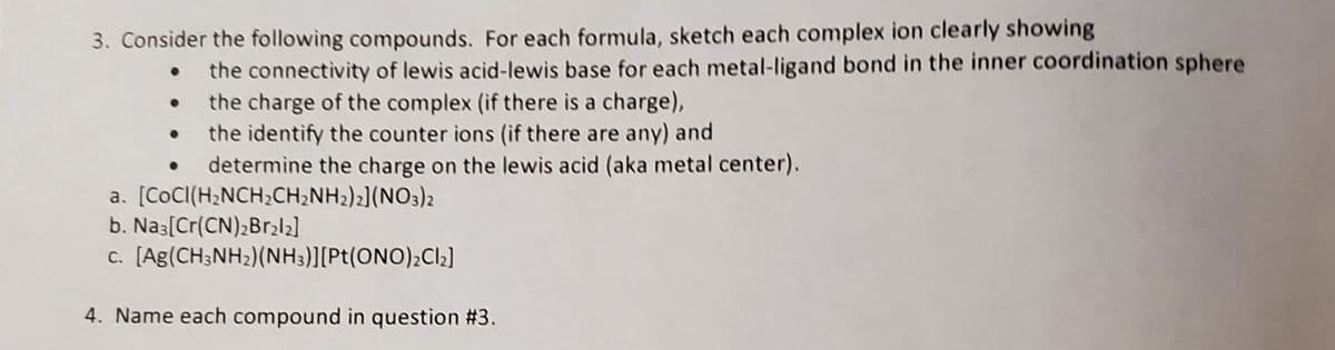 3. Consider the following compounds. For each formula, sketch each complex ion clearly showing
the connectivity of lewis acid-lewis base for each metal-ligand bond in the inner coordination sphere
the charge of the complex (if there is a charge),
the identify the counter ions (if there are any) and
determine the charge on the lewis acid (aka metal center).
a. [CoCI(H2NCH;CH;NH2)2](NO3)2
b. Nas[Cr(CN);Br2
c. [Ag(CH3NH2)(NH3)][Pt(ONO)¿Cl2]
4. Name each compound in question #3.
