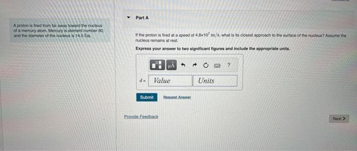 A proton is fired from far away toward the nucleus
of a mercury alom, Mercury is element number 80.
and the diameter of the nucleus is 14.0 fm.
Y
Part A
If the proton is fired at a speed of 4.8x107 m/s, what is its closest approach to the surface of the nucleus? Assume the
nucleus remains at rest.
Express your answer to two significant figures and include the appropriate units.
Submit
HA
Value
Provide Feedback
Request Answer
Units
?
Next >