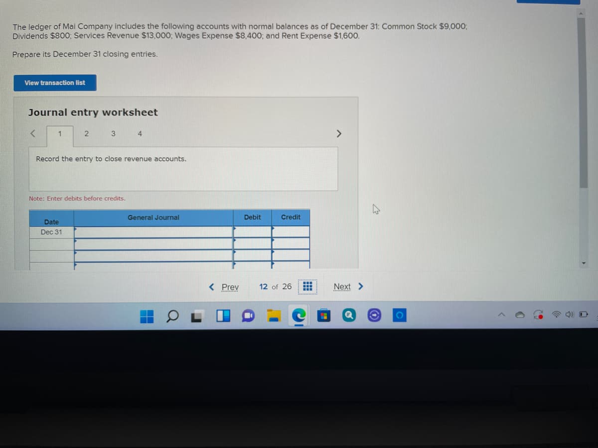 The ledger of Mai Company includes the following accounts with normal balances as of December 31: Common Stock $9,000;
Dividends $800O; Services Revenue $13,000; Wages Expense $8,400; and Rent Expense $1,600.
Prepare its December 31 closing entries.
View transaction list
Journal entry worksheet
1
3 4
>
Record the entry to close revenue accounts.
Note: Enter debits before credits.
General Journal
Debit
Credit
Date
Dec 31
< Prev
12 of 26
Next >
