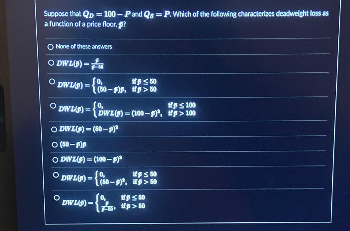 Suppose that QD = 100-P and Qs =P. Which of the following characterizes deadweight loss as
a function of a price floor, p?
O None of these answers
ODWL(P) = 60
if 50
DWL(P) = {(50-pp, up> 50
DWL(P)
=
{DWL(S)=
if p ≤ 100
DWL(P)= (100-P), ifp>100
O DWL(P)=(50-p)²
(50-p)p
ODWL(p)= (100-p)²
O
DWL(P) = {(50-)², ifp> 50
if p ≤ 50
DWL(8) = {
if p ≤ 50
F-50 fp>50