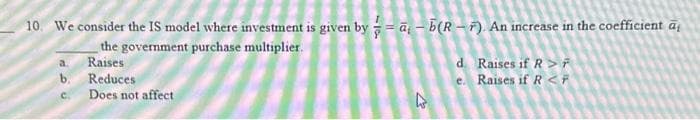 10. We consider the IS model where investment is given by = a b(RF). An increase in the coefficient āį
the government purchase multiplier.
Raises
Reduces
a.
b.
C. Does not affect
27
d. Raises if R>F
e. Raises if R <F