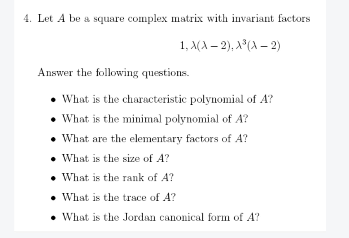 4. Let A be a square complex matrix with invariant factors.
1, X(A-2), A³ (A-2)
Answer the following questions.
What is the characteristic polynomial of A?
What is the minimal polynomial of A?
What are the elementary factors of A?
What is the size of A?
What is the rank of A?
What is the trace of A?
What is the Jordan canonical form of A?