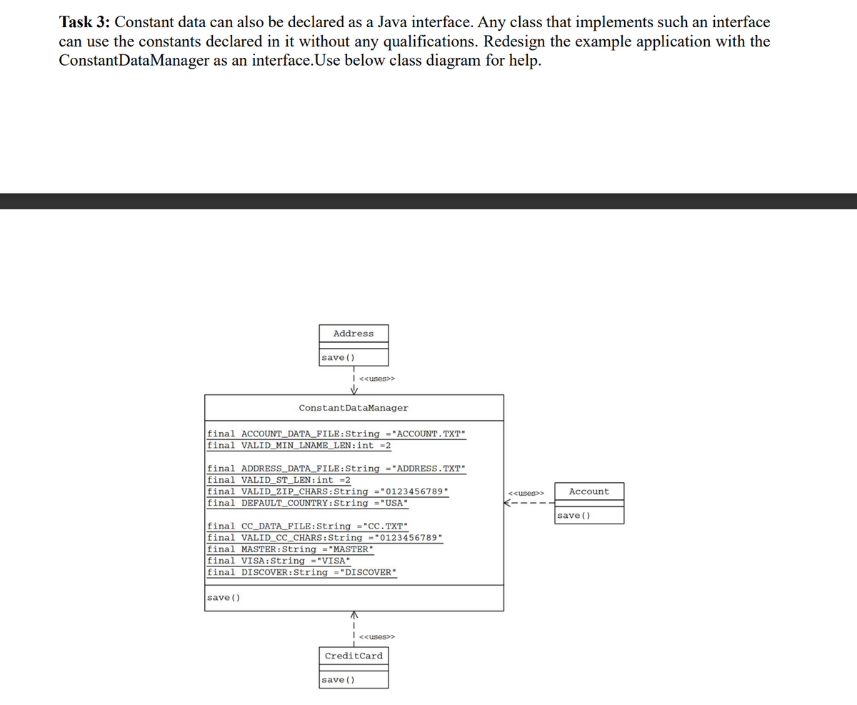 Task 3: Constant data can also be declared as a Java interface. Any class that implements such an interface
can use the constants declared in it without any qualifications. Redesign the example application with the
ConstantDataManager as an interface. Use below class diagram for help.
Address
save ()
| <<uses>>
✓
ConstantDataManager
final ACCOUNT_DATA_FILE:String ="ACCOUNT.TXT"
final VALID_MIN_LNAME_LEN: int =2
save ()
final ADDRESS_DATA_FILE:String = "ADDRESS.TXT"
final VALID_ST_LEN: int =2
final VALID_ZIP_CHARS: String = "0123456789"
final DEFAULT_COUNTRY: String ="USA"
final CC_DATA_FILE:String = "CC.TXT"
final VALID_CC_CHARS: String = "0123456789"
final MASTER: String = "MASTER"
final VISA: String ="VISA"
final DISCOVER: String ="DISCOVER"
| <<uses>>
Credit Card
save ()
<<uses>>
Account
save ()