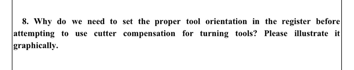 8. Why do we need to set the proper tool orientation in the register before
attempting to use cutter compensation for turning tools? Please illustrate it
graphically.