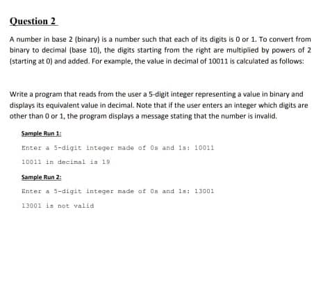 Question 2
A number in base 2 (binary) is a number such that each of its digits is O or 1. To convert from
binary to decimal (base 10), the digits starting from the right are multiplied by powers of 2
(starting at 0) and added. For example, the value in decimal of 10011 is calculated as follows:
Write a program that reads from the user a 5-digit integer representing a value in binary and
displays its equivalent value in decimal. Note that if the user enters an integer which digits are
other than 0 or 1, the program displays a message stating that the number is invalid.
Sample Run 1:
Enter a 5-digit integer made of Os and 1s: 10011
10011 in decimal is 19
Sample Run 2:
Enter a 5-digit integer made of Os and ls: 13001
13001 is not valid
