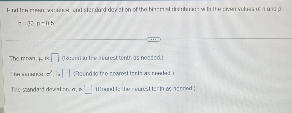 Find the mean, variance, and standard deviation of the binomial distribution with the given values of n and p.
n = 80, p=0.5
The mean, μ, is (Round to the nearest tenth as needed.)
The variance, o², is. (Round to the nearest tenth as needed.)
The standard deviation, o, is (Round to the nearest tenth as needed.)