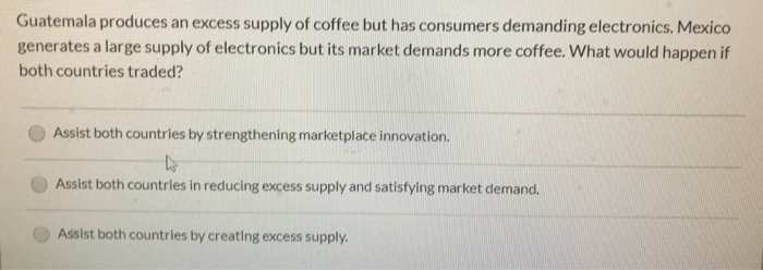 Guatemala produces an excess supply of coffee but has consumers demanding electronics. Mexico
generates a large supply of electronics but its market demands more coffee. What would happen if
both countries traded?
Assist both countries by strengthening marketplace innovation.
Lo
Assist both countries in reducing excess supply and satisfying market demand.
Assist both countries by creating excess supply.