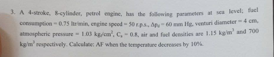 3. A 4-stroke, 8-cylinder, petrol engine, has the following parameters at sea level, fuei
%3D
consumption = 0.75 ltr/min, engine speed 50 r.p.s., Ap 60 mm Hg, venturi diameter = 4 cm,
%3!
%3D
atmospheric pressure 1.03 kg/cm2, C, 0.8, air and fuel densities are 1.15 kg/m' and 700
kg/m' respectively. Calculate: AF when the temperature decreases by 10%.
